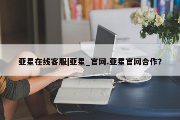 亚星代理合作-会员开户 亚星官网_管理平台亚星在线客服|亚星_官网.亚星官网合作？
