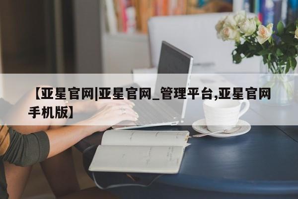 亚星代理合作-会员开户 亚星官网_管理平台【亚星官网|亚星官网_管理平台,亚星官网手机版】