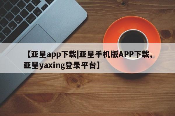 亚星代理合作-会员开户 亚星官网_管理平台【亚星app下载|亚星手机版APP下载,亚星yaxing登录平台】