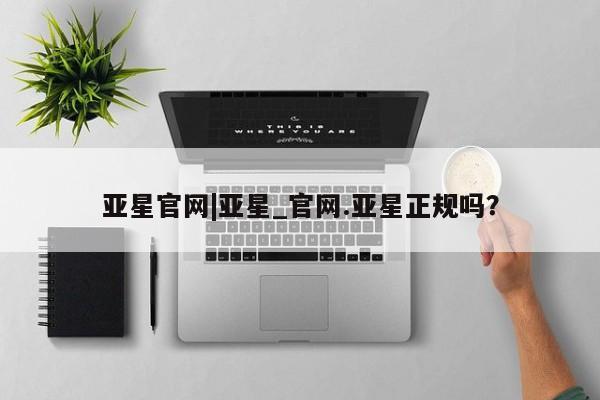 亚星代理合作-会员开户 亚星官网_管理平台亚星官网|亚星_官网.亚星正规吗？