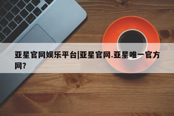 亚星代理合作-会员开户 亚星官网_管理平台亚星官网娱乐平台|亚星官网.亚星唯一官方网？