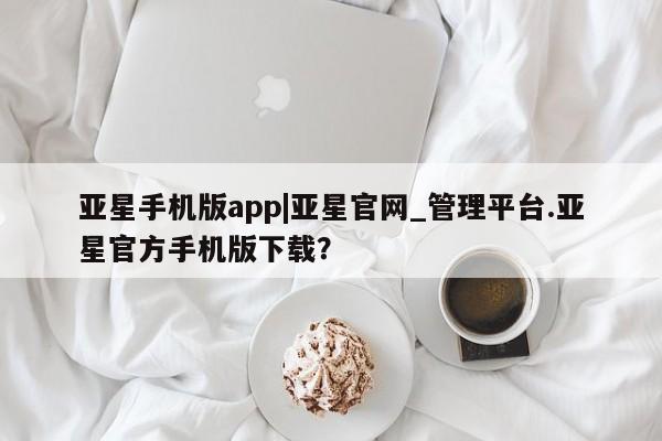 亚星代理合作-会员开户 亚星官网_管理平台亚星手机版app|亚星官网_管理平台.亚星官方手机版下载？