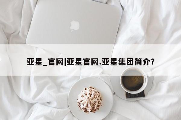 亚星代理合作-会员开户 亚星官网_管理平台亚星_官网|亚星官网.亚星集团简介？