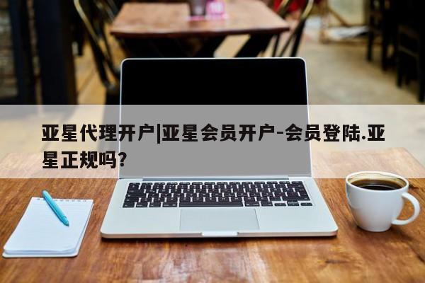 亚星代理合作-会员开户 亚星官网_管理平台亚星代理开户|亚星会员开户-会员登陆.亚星正规吗？