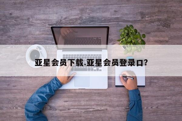 亚星代理合作-会员开户 亚星官网_管理平台亚星会员下载.亚星会员登录口？