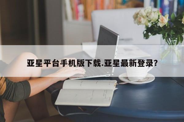 亚星代理合作-会员开户 亚星官网_管理平台亚星平台手机版下载.亚星最新登录？