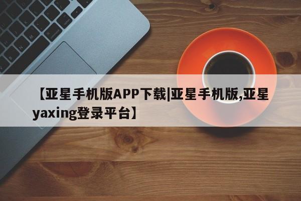 亚星代理合作-会员开户 亚星官网_管理平台【亚星手机版APP下载|亚星手机版,亚星yaxing登录平台】
