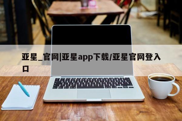亚星代理合作-会员开户 亚星官网_管理平台亚星_官网|亚星app下载/亚星官网登入口