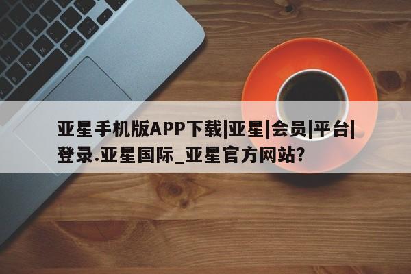 亚星代理合作-会员开户 亚星官网_管理平台亚星手机版APP下载|亚星|会员|平台|登录.亚星国际_亚星官方网站？