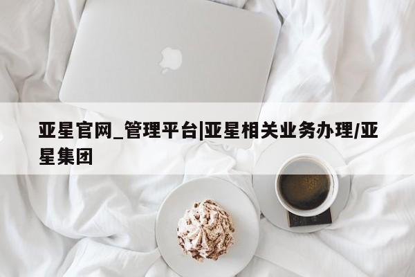 亚星代理合作-会员开户 亚星官网_管理平台亚星官网_管理平台|亚星相关业务办理/亚星集团