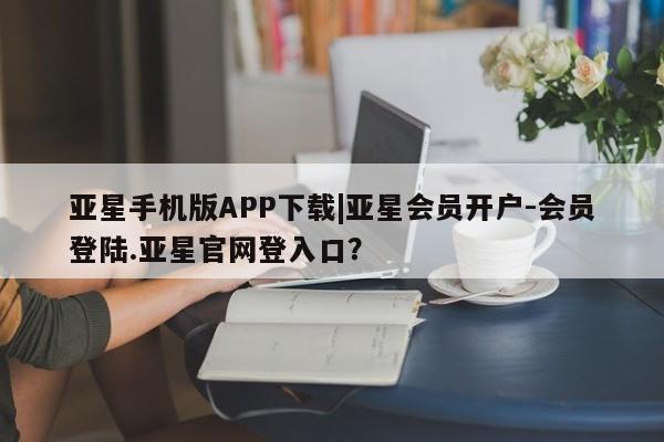 亚星代理合作-会员开户 亚星官网_管理平台亚星手机版APP下载|亚星会员开户-会员登陆.亚星官网登入口？