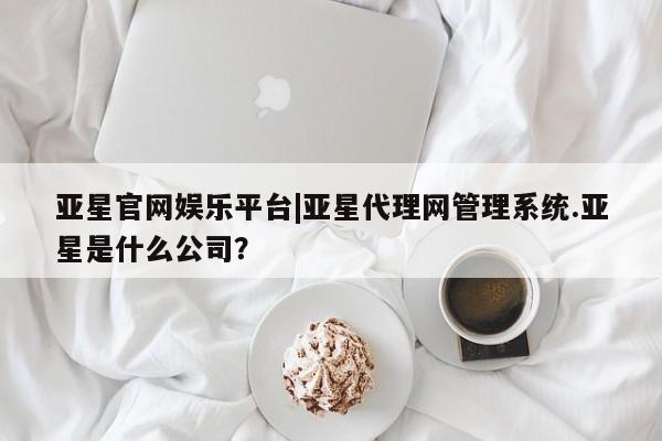 亚星代理合作-会员开户 亚星官网_管理平台亚星官网娱乐平台|亚星代理网管理系统.亚星是什么公司？