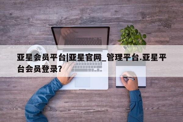 亚星代理合作-会员开户 亚星官网_管理平台亚星会员平台|亚星官网_管理平台.亚星平台会员登录？