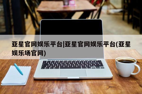 亚星代理合作-会员开户 亚星官网_管理平台亚星官网娱乐平台|亚星官网娱乐平台(亚星娱乐场官网)