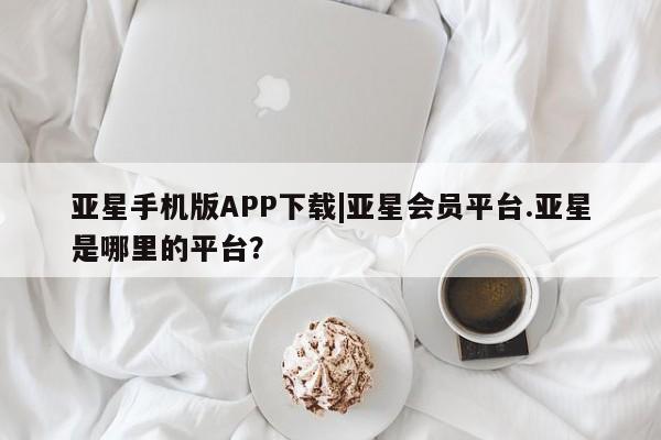 亚星代理合作-会员开户 亚星官网_管理平台亚星手机版APP下载|亚星会员平台.亚星是哪里的平台？