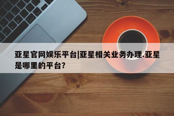 亚星代理合作-会员开户 亚星官网_管理平台亚星官网娱乐平台|亚星相关业务办理.亚星是哪里的平台？