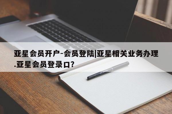 亚星代理合作-会员开户 亚星官网_管理平台亚星会员开户-会员登陆|亚星相关业务办理.亚星会员登录口？