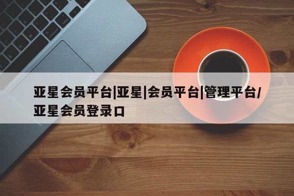 亚星代理合作-会员开户 亚星官网_管理平台亚星会员平台|亚星|会员平台|管理平台/亚星会员登录口