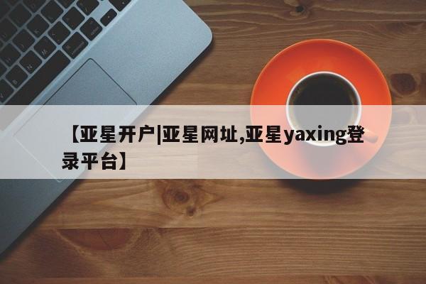 亚星代理合作-会员开户 亚星官网_管理平台【亚星开户|亚星网址,亚星yaxing登录平台】