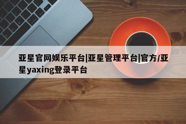 亚星代理合作-会员开户 亚星官网_管理平台亚星官网娱乐平台|亚星管理平台|官方/亚星yaxing登录平台